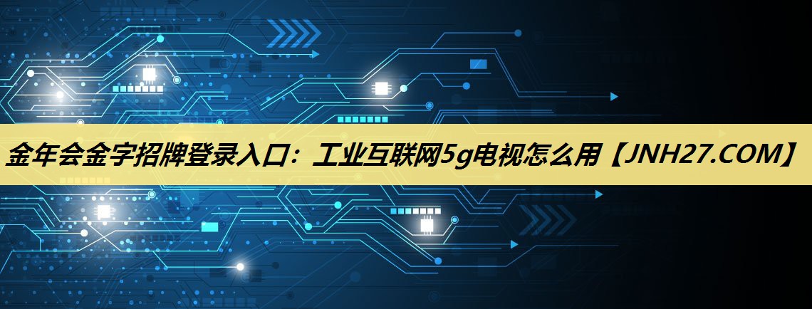 金年会金字招牌登录入口：工业互联网5g电视怎么用