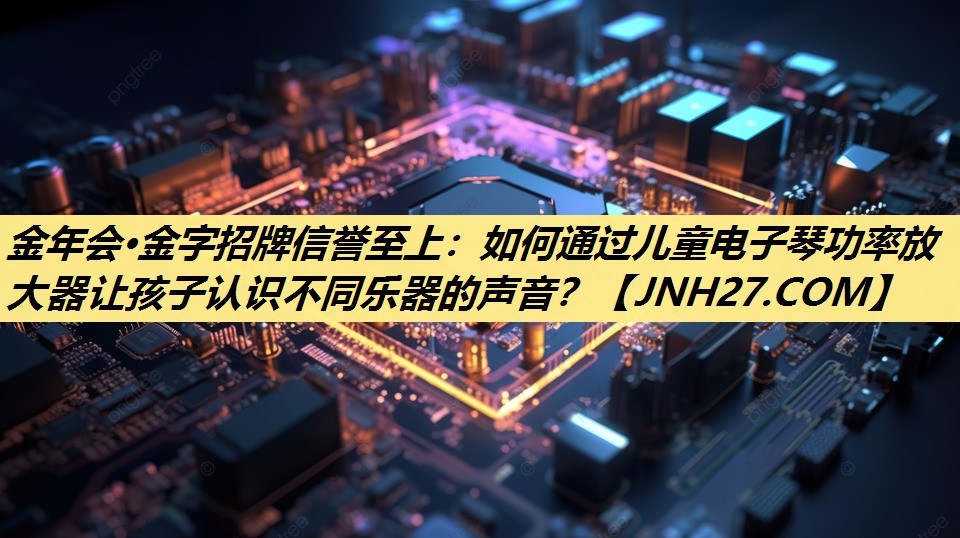 如何通过儿童电子琴功率放大器让孩子认识不同乐器的声音？