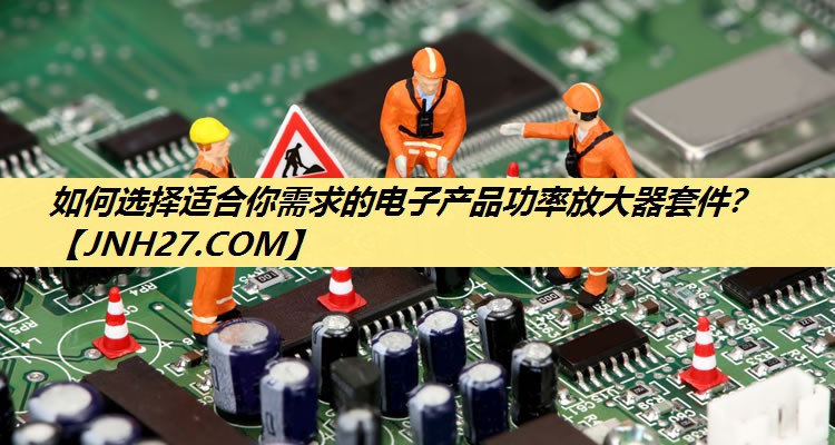 如何选择适合你需求的电子产品功率放大器套件？
